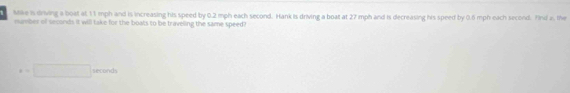 Mike is driving a boat at 11 mph and is increasing his speed by 0.2 mph each second. Hank is driving a boat at 27 mph and is decreasing his speed by 0.6 mph each second. Yind a, the 
mumber of seconds it will take for the boats to be traveling the same speed?
x=□° sec onds