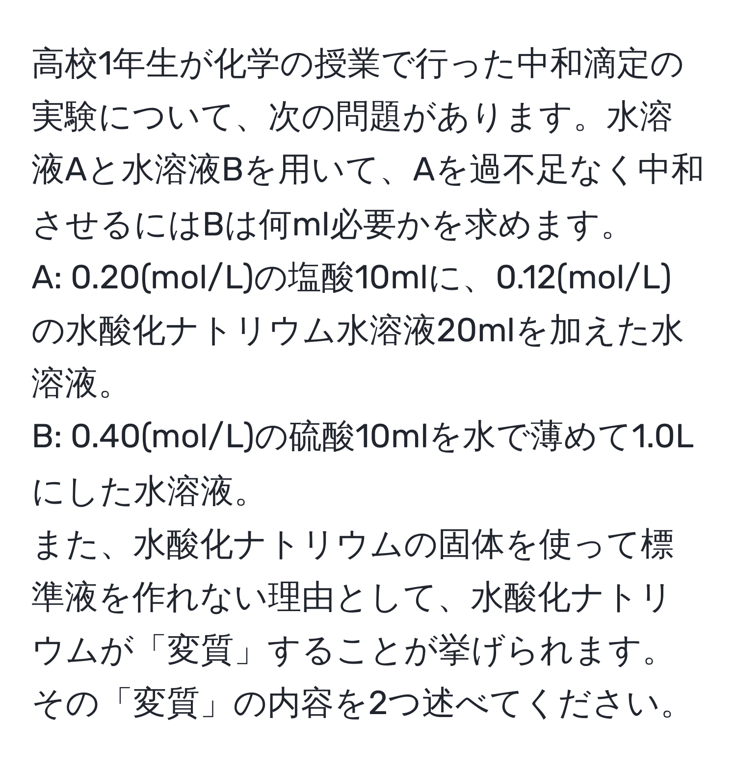 高校1年生が化学の授業で行った中和滴定の実験について、次の問題があります。水溶液Aと水溶液Bを用いて、Aを過不足なく中和させるにはBは何ml必要かを求めます。  
A: 0.20(mol/L)の塩酸10mlに、0.12(mol/L)の水酸化ナトリウム水溶液20mlを加えた水溶液。  
B: 0.40(mol/L)の硫酸10mlを水で薄めて1.0Lにした水溶液。  
また、水酸化ナトリウムの固体を使って標準液を作れない理由として、水酸化ナトリウムが「変質」することが挙げられます。その「変質」の内容を2つ述べてください。