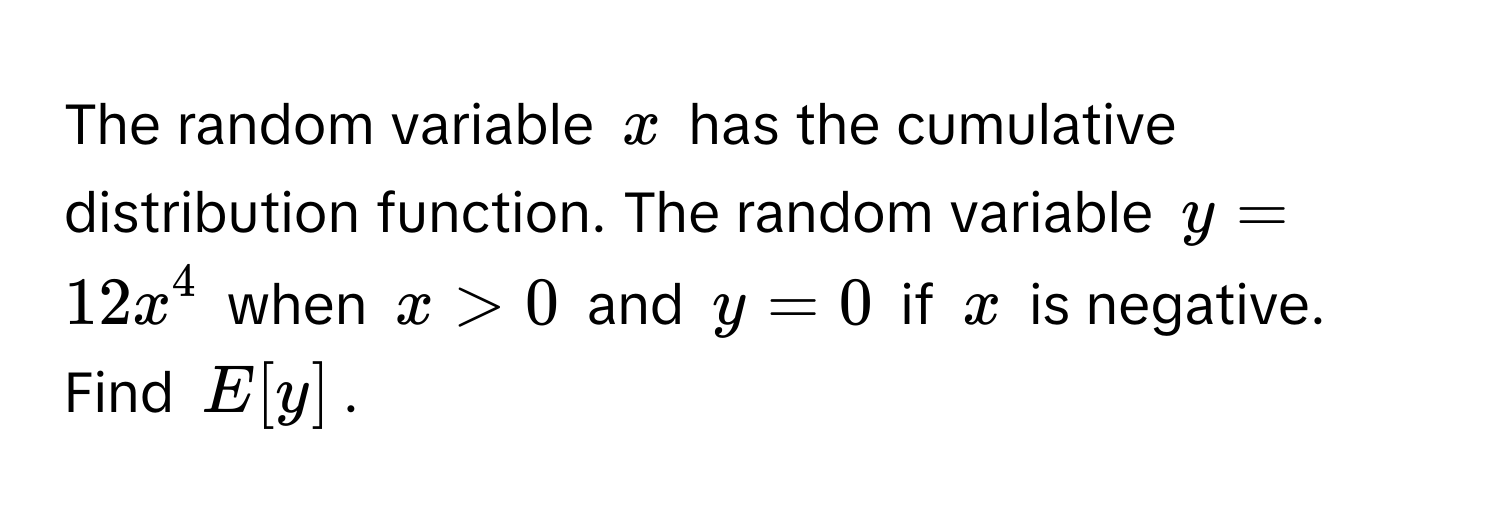 The random variable $x$ has the cumulative distribution function. The random variable $y = 12x^4$ when $x > 0$ and $y = 0$ if $x$ is negative. Find $E[y]$.