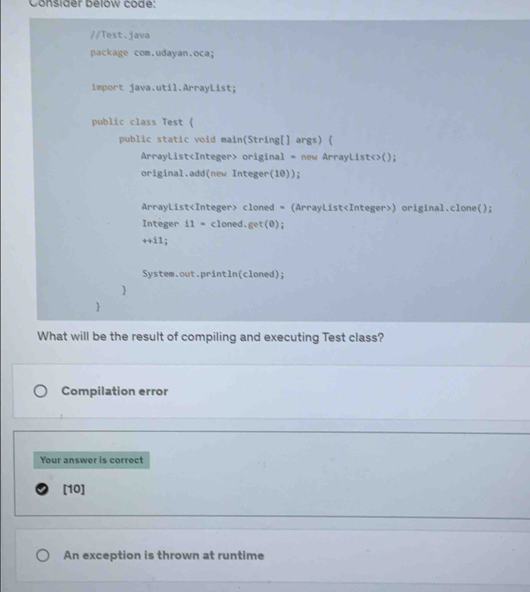 Consider below code: 
//Test.java 
package com.udayan.oca; 
import java.util.ArrayList; 
public class Test  
public static void main(String[] args)  
ArrayList original = new ArrayList<>(); 
original.add(new Integer(10)); 
ArrayList cloned = (ArrayList) original.clone(); 
Integer i1= cloned.get(0); 
++i1 : 
System.out.println(cloned); 
 
 
What will be the result of compiling and executing Test class? 
Compilation error 
Your answer is correct 
[10] 
An exception is thrown at runtime