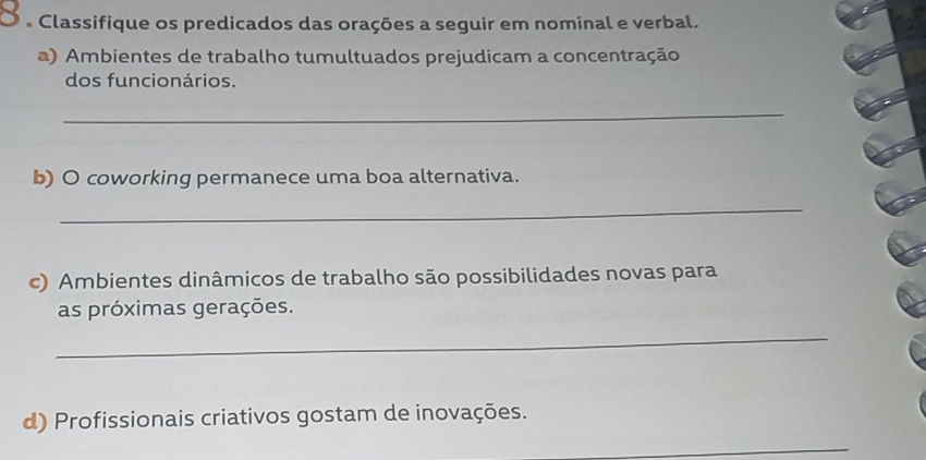 a Classifique os predicados das orações a seguir em nominal e verbal. 
a) Ambientes de trabalho tumultuados prejudicam a concentração 
dos funcionários. 
_ 
b) O coworking permanece uma boa alternativa. 
_ 
c) Ambientes dinâmicos de trabalho são possibilidades novas para 
as próximas gerações. 
_ 
d) Profissionais criativos gostam de inovações. 
_