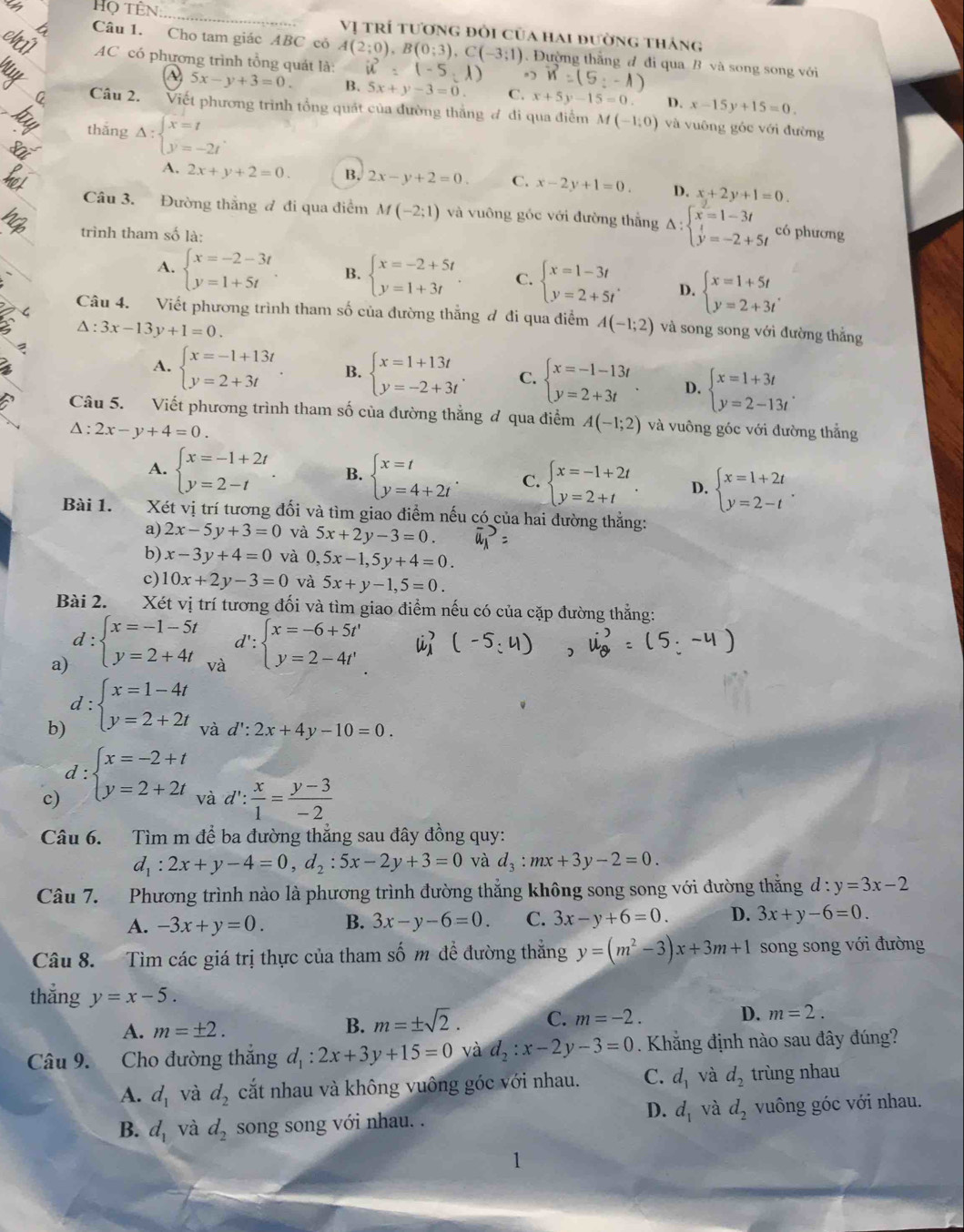 Họ tên:
Vị trí tương đổi của hai đường tháng
Câu 1. Cho tam giác ABC cỏ A(2;0),B(0;3),C(-3;1). Đường thằng đ đi qua B và song song với
AC có phương trình tổng quát là: u^2=(-5,1)
-1)
A 5x-y+3=0. B. 5x+y-3=0 C. x+5y-15=0. D. x-15y+15=0.
Câu 2. Viết phương trình tổng quát của đường thắng đ đi qua điểm M(-1,0)
thǎng Delta :beginarrayl x=t y=-2tendarray. . và vuông góc với đường
A. 2x+y+2=0. B. 2x-y+2=0. C. x-2y+1=0. D. x+2y+1=0.
Câu 3. Đường thẳng đ đi qua điểm M(-2;1) và vuông góc với đường thắng Delta :beginarrayl x=1-3t y=-2+5tendarray. có phương
trình tham số là:
A. beginarrayl x=-2-3t y=1+5tendarray. B. beginarrayl x=-2+5t y=1+3tendarray. C. beginarrayl x=1-3t y=2+5tendarray. . D. beginarrayl x=1+5t y=2+3tendarray. . <
Câu 4. Viết phương trình tham số của đường thắng đ đi qua điểm  A(-1;2) và song song với đường thắng
△ :3x-13y+1=0.
A. beginarrayl x=-1+13t y=2+3tendarray. B. beginarrayl x=1+13t y=-2+3tendarray. . C. beginarrayl x=-1-13t y=2+3tendarray. D. beginarrayl x=1+3t y=2-13tendarray. .
Câu 5. Viết phương trình tham số của đường thẳng đ qua điểm A(-1;2) và vuông góc với đường thẳng
△ :2x-y+4=0.
A. beginarrayl x=-1+2t y=2-tendarray. . B. beginarrayl x=t y=4+2tendarray. . C. beginarrayl x=-1+2t y=2+tendarray. . D. beginarrayl x=1+2t y=2-tendarray. .
Bài 1.  Xét vị trí tương đối và tìm giao điểm nếu có của hai đường thẳng:
a) 2x-5y+3=0 và 5x+2y-3=0.
b) x-3y+4=0 và 0,5x-1,5y+4=0.
c) 10x+2y-3=0 và 5x+y-1,5=0.
Bài 2.  Xét vị trí tương đối và tìm giao điểm nếu có của cặp đường thẳng:
a) d:beginarrayl x=-1-5t y=2+4tendarray. d':
và
b) d:beginarrayl x=1-4t y=2+2tendarray. beginarrayl x=-6+5t' y=2-4t'endarray.
và d':2x+4y-10=0.
c) d:beginarrayl x=-2+t y=2+2tendarray. và a 1: : x/1 = (y-3)/-2 
Câu 6. Tìm m để ba đường thẳng sau đây đồng quy:
d_1:2x+y-4=0,d_2:5x-2y+3=0 và d_3:mx+3y-2=0.
Câu 7. Phương trình nào là phương trình đường thẳng không song song với đường thắng đ : y=3x-2
A. -3x+y=0. B. 3x-y-6=0. C. 3x-y+6=0. D. 3x+y-6=0.
Câu 8. Tìm các giá trị thực của tham số m đề đường thẳng y=(m^2-3)x+3m+1 song song với đường
thẳng y=x-5. D. m=2.
A. m=± 2.
B. m=± sqrt(2). C. m=-2.
Câu 9. Cho đường thắng d_1:2x+3y+15=0 và d_2:x-2y-3=0. Khắng định nào sau đây đúng?
A. d_1 và d_2 cắt nhau và không vuông góc với nhau. C. d_1 và d_2 trùng nhau
D.
B. d_1 và d_2 song song với nhau. . d_1 và d_2 vuông góc với nhau.
1