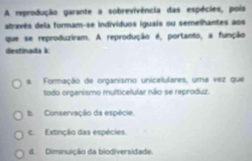 A reprodução garante a sobrevivência das espécies, pois
através dela formam-se indivíduos iguais ou semelhantes aos
que se reproduziram. A reprodução é, portanto, a função
destinada à
a. Formação de organismo unicelulares, uma vez que
todo organismo multicelular não se reproduz.
b Conservação da espécie.
c. Extinção das espécies.
d. Diminuição da biodiversidade.