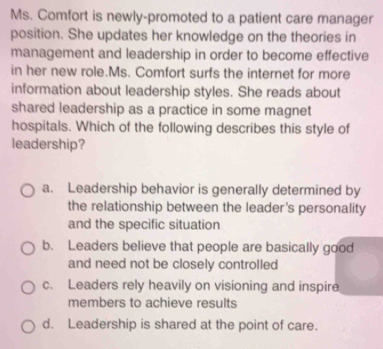 Ms. Comfort is newly-promoted to a patient care manager
position. She updates her knowledge on the theories in
management and leadership in order to become effective
in her new role.Ms. Comfort surfs the internet for more
information about leadership styles. She reads about
shared leadership as a practice in some magnet
hospitals. Which of the following describes this style of
leadership?
a. Leadership behavior is generally determined by
the relationship between the leader's personality
and the specific situation
b. Leaders believe that people are basically good
and need not be closely controlled
c. Leaders rely heavily on visioning and inspire
members to achieve results
d. Leadership is shared at the point of care.