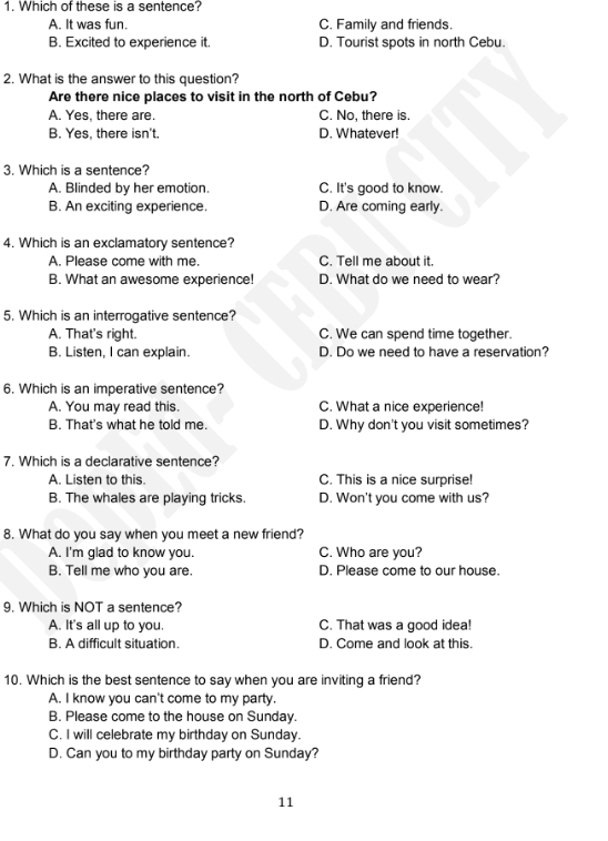 Which of these is a sentence?
A. It was fun. C. Family and friends.
B. Excited to experience it. D. Tourist spots in north Cebu.
2. What is the answer to this question?
Are there nice places to visit in the north of Cebu?
A. Yes, there are. C. No, there is.
B. Yes, there isn't. D. Whatever!
3. Which is a sentence?
A. Blinded by her emotion. C. It's good to know.
B. An exciting experience. D. Are coming early.
4. Which is an exclamatory sentence?
A. Please come with me. C. Tell me about it.
B. What an awesome experience! D. What do we need to wear?
5. Which is an interrogative sentence?
A. That's right. C. We can spend time together.
B. Listen, I can explain. D. Do we need to have a reservation?
6. Which is an imperative sentence?
A. You may read this. C. What a nice experience!
B. That's what he told me. D. Why don't you visit sometimes?
7. Which is a declarative sentence?
A. Listen to this. C. This is a nice surprise!
B. The whales are playing tricks. D. Won't you come with us?
8. What do you say when you meet a new friend?
A. I'm glad to know you. C. Who are you?
B. Tell me who you are. D. Please come to our house.
9. Which is NOT a sentence?
A. It's all up to you. C. That was a good idea!
B. A difficult situation. D. Come and look at this.
10. Which is the best sentence to say when you are inviting a friend?
A. I know you can't come to my party.
B. Please come to the house on Sunday.
C. I will celebrate my birthday on Sunday.
D. Can you to my birthday party on Sunday?
11