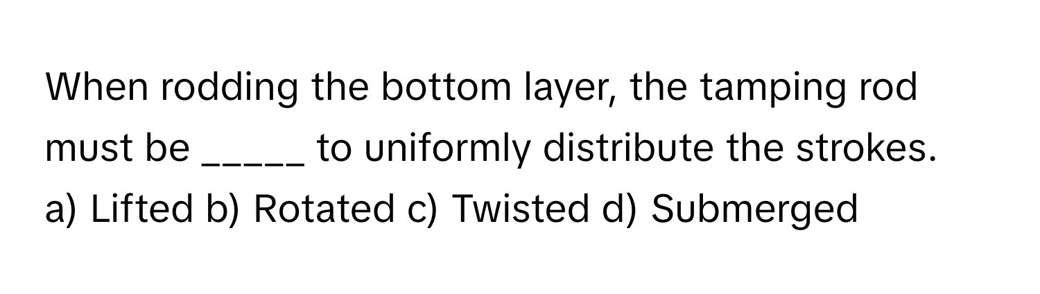 When rodding the bottom layer, the tamping rod must be _____ to uniformly distribute the strokes.

a) Lifted b) Rotated c) Twisted d) Submerged