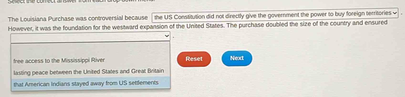 Sefect the conrect answer m 
The Louisiana Purchase was controversial because the US Constitution did not directly give the government the power to buy foreign territories 
However, it was the foundation for the westward expansion of the United States. The purchase doubled the size of the country and ensured 
free access to the Mississippi River Reset Next 
lasting peace between the United States and Great Britain 
that American Indians stayed away from US settlements