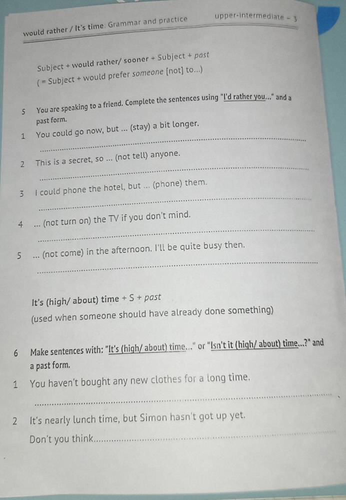 would rather / It's time: Grammar and practice upper-intermediate - 3 
Subject + would rather/ sooner + Subject + past 
( = Subject + would prefer someone [not] to...) 
5 You are speaking to a friend. Complete the sentences using "I'd rather you.." and a 
past form. 
_ 
1 You could go now, but ... (stay) a bit longer. 
_ 
2 This is a secret, so ... (not tell) anyone. 
_ 
3 I could phone the hotel, but ... (phone) them. 
_ 
4 ... (not turn on) the TV if you don't mind. 
_ 
5 ... (not come) in the afternoon. I'll be quite busy then. 
It's (high/ about) time + S + past 
(used when someone should have already done something) 
6 Make sentences with: "It's (high/ about) time..." or "Isn't it (high/ about) time...?" and 
a past form. 
_ 
1 You haven't bought any new clothes for a long time. 
_ 
2 It's nearly lunch time, but Simon hasn't got up yet. 
Don't you think