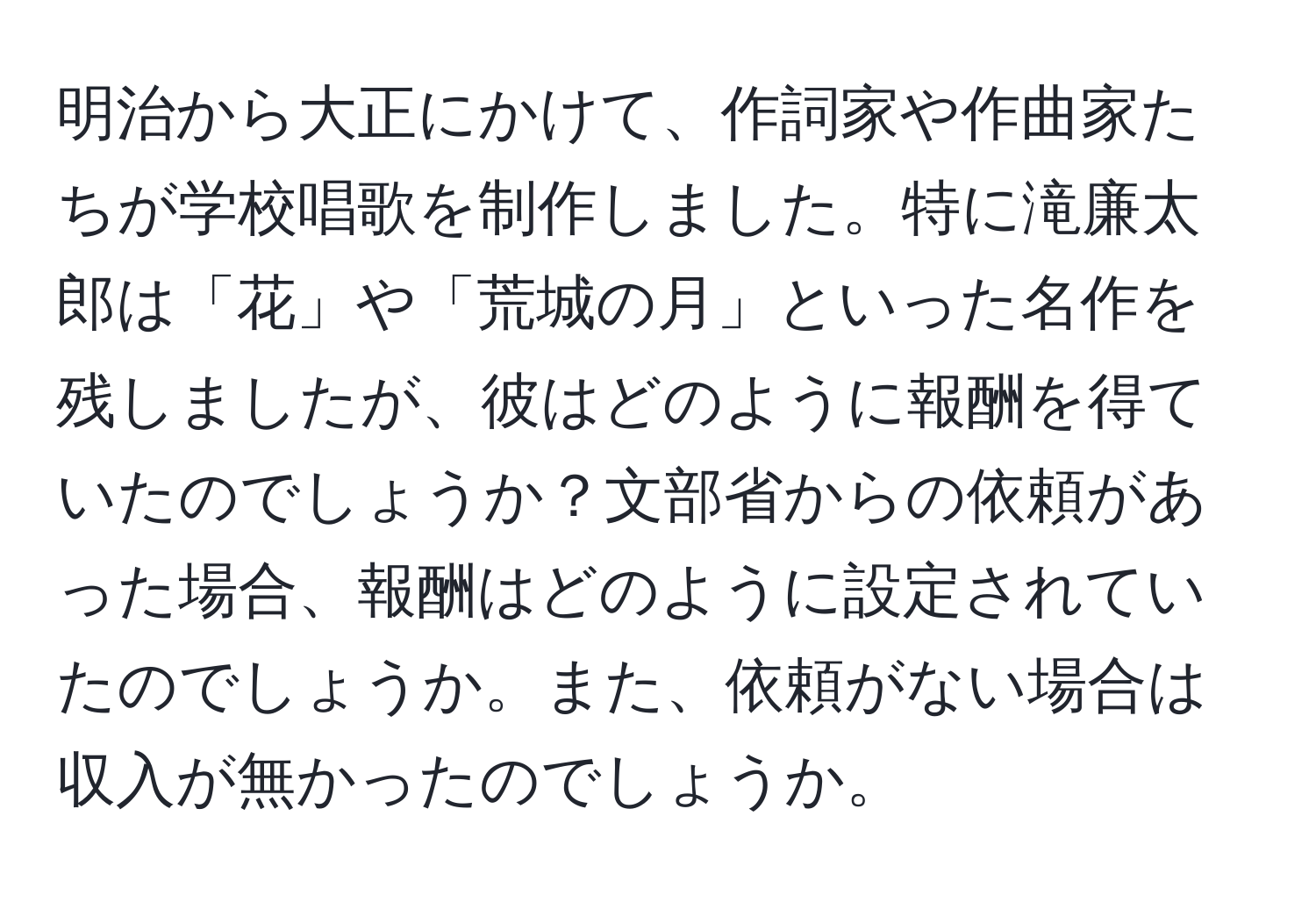 明治から大正にかけて、作詞家や作曲家たちが学校唱歌を制作しました。特に滝廉太郎は「花」や「荒城の月」といった名作を残しましたが、彼はどのように報酬を得ていたのでしょうか？文部省からの依頼があった場合、報酬はどのように設定されていたのでしょうか。また、依頼がない場合は収入が無かったのでしょうか。