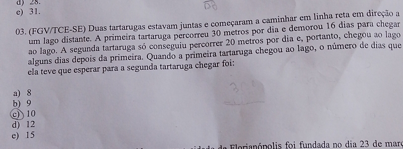 d) 28.
e) 31.
03. (FGV/TCE-SE) Duas tartarugas estavam juntas e começaram a caminhar em linha reta em direção a
um lago distante. A primeira tartaruga percorreu 30 metros por dia e demorou 16 dias para chegar
ao lago. A segunda tartaruga só conseguiu percorrer 20 metros por dia e, portanto, chegou ao lago
alguns dias depois da primeira. Quando a primeira tartaruga chegou ao lago, o número de dias que
ela teve que esperar para a segunda tartaruga chegar foi:
a) 8
b) 9
c) 10
d) 12
e) 15
a F e a n ó polis foi fundada no dia 23 de maro