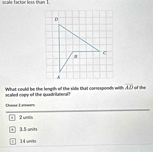 scale factor less than 1.
What could be the length of the side that corresponds with overline AD of the
scaled copy of the quadrilateral?
Choose 2 answers:
A 2 units
3.5 units
c 14 units