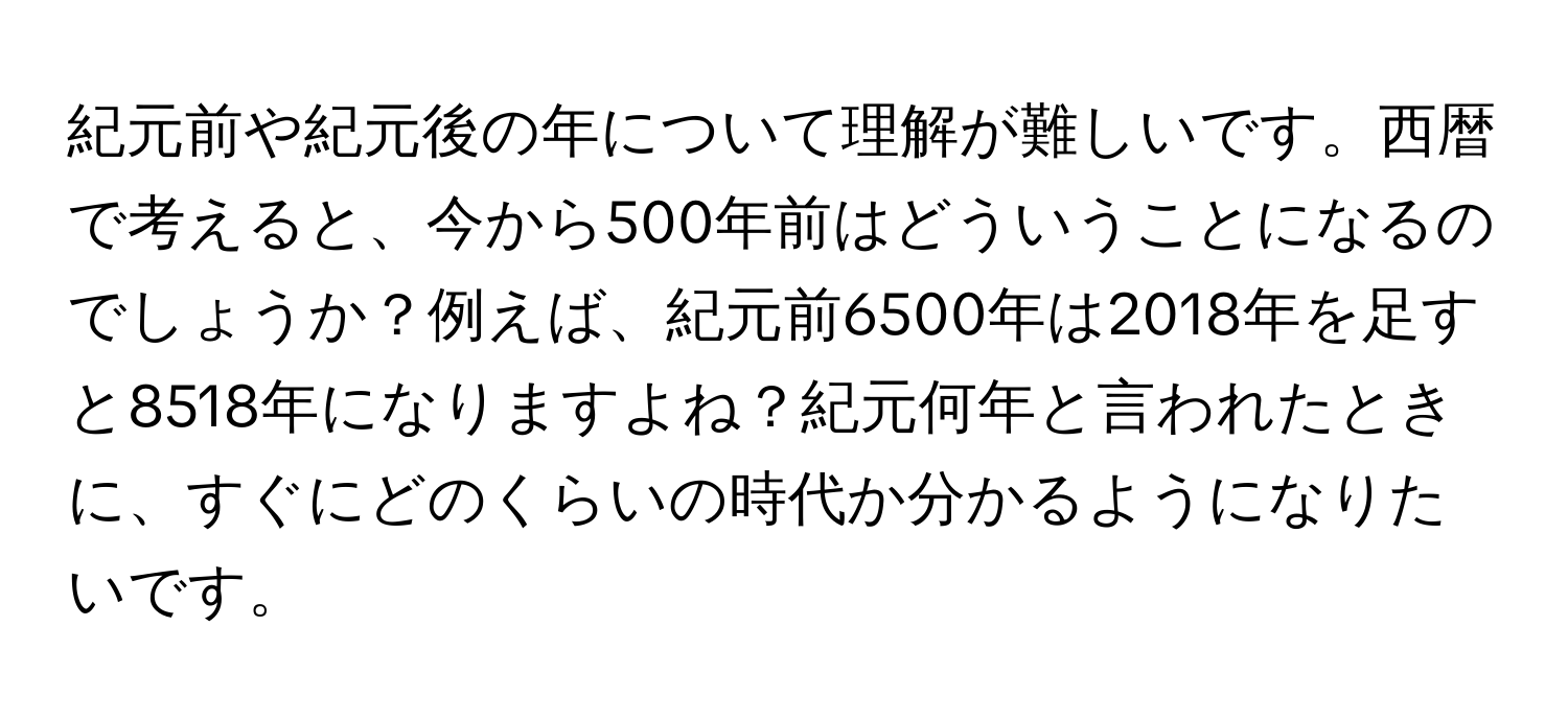 紀元前や紀元後の年について理解が難しいです。西暦で考えると、今から500年前はどういうことになるのでしょうか？例えば、紀元前6500年は2018年を足すと8518年になりますよね？紀元何年と言われたときに、すぐにどのくらいの時代か分かるようになりたいです。