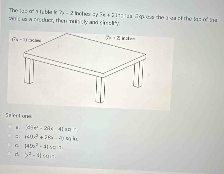 The top of a table is 7x-2 inches by 7x+2 inches. Express the area of the top of the
table as a product, then multiply and simplify.
Select one:
a. (49x^2-28x-4)sqin
b. (49x^2+28x-4)sqin.
C. (49x^2-4)sq in.
d. (x^2-4) S q in.