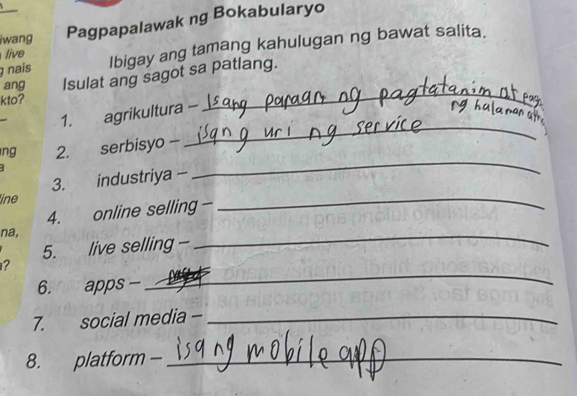 iwang Pagpapalawak ng Bokabularyo 
g nais Ibigay ang tamang kahulugan ng bawat salita. 
live 
ang Isulat ang sagot sa patlang. 
kto? 
_ 
_ 
1. agrikultura - 
ng 2. serbisyo - 
3. industriya - 
_ 
line 
4. online selling - 
_ 
na, 
5. live selling - 
_ 
_ 
? 
6. apps - 
7. social media -_ 
8. platform -_