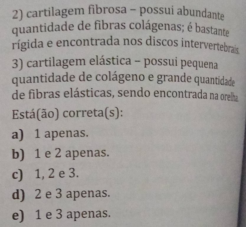 cartilagem fibrosa - possui abundante
quantidade de fibras colágenas; é bastante
rígida e encontrada nos discos intervertebrais
3) cartilagem elástica - possui pequena
quantidade de colágeno e grande quantidade
de fibras elásticas, sendo encontrada na orelha
Está(ão) correta(s):
a) 1 apenas.
b) 1 e 2 apenas.
c) 1, 2 e 3.
d) 2 e 3 apenas.
e) 1 e 3 apenas.