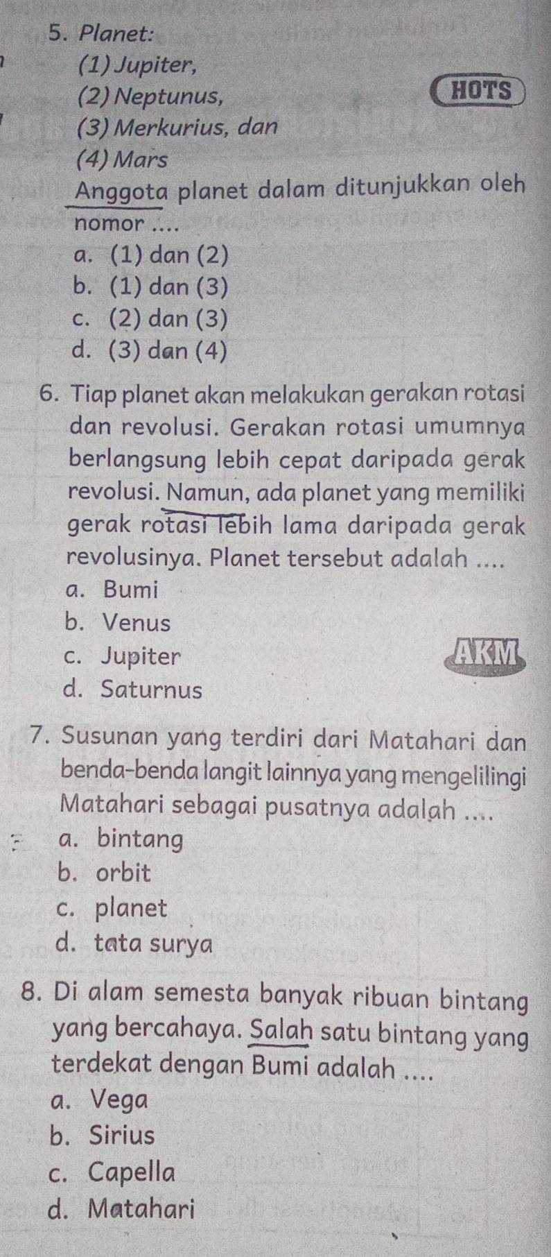 Planet:
(1) Jupiter,
(2) Neptunus, HOTS
(3) Merkurius, dan
(4) Mars
Anggota planet dalam ditunjukkan oleh
nomor ....
a. (1) dan (2)
b. (1) dan (3)
c. (2) dan (3)
d. (3) dan (4)
6. Tiap planet akan melakukan gerakan rotasi
dan revolusi. Gerakan rotasi umumnya
berlangsung lebih cepat daripada gerak
revolusi. Namun, ada planet yang memiliki
gerak rotasi lebih lama daripada gerak
revolusinya. Planet tersebut adalah ....
a. Bumi
b. Venus
c. Jupiter AKM
d. Saturnus
7. Susunan yang terdiri dari Matahari dan
benda-benda langit lainnya yang mengelilingi
Matahari sebagai pusatnya adalah ....
a. bintang
b. orbit
c. planet
d. tata surya
8. Di alam semesta banyak ribuan bintang
yang bercahaya. Salaḥ satu bintang yang
terdekat dengan Bumi adalah ....
a. Vega
b. Sirius
c. Capella
d. Matahari