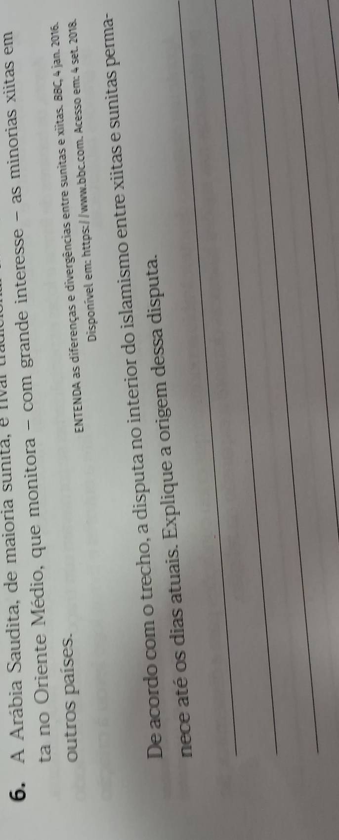 A Arábia Saudita, de maioria sunita, e nival ta 
ta no Oriente Médio, que monitora - com grande interesse - as minorias xiitas em 
outros países. 
ENTENDA as diferenças e divergências entre sunitas e xiitas. BBC, 4 jan. 2016. 
Disponível em: https://www.bbc.com. Acesso em: 4 set. 2018. 
De acordo com o trecho, a disputa no interior do islamismo entre xiitas e sunitas perma- 
nece até os dias atuais. Explique a origem dessa disputa. 
_ 
_ 
_ 
_