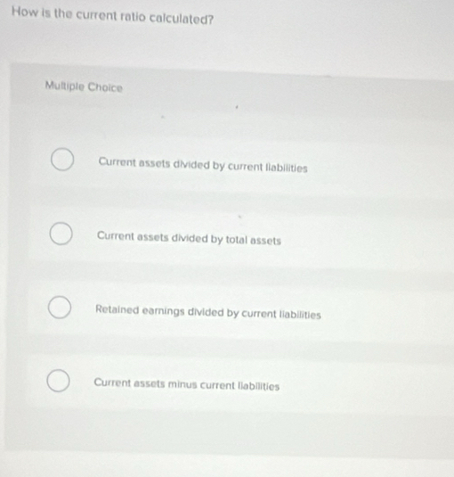 How is the current ratio calculated?
Multiple Choice
Current assets divided by current liabilities
Current assets divided by total assets
Retained earnings divided by current liabilities
Current assets minus current liabilities