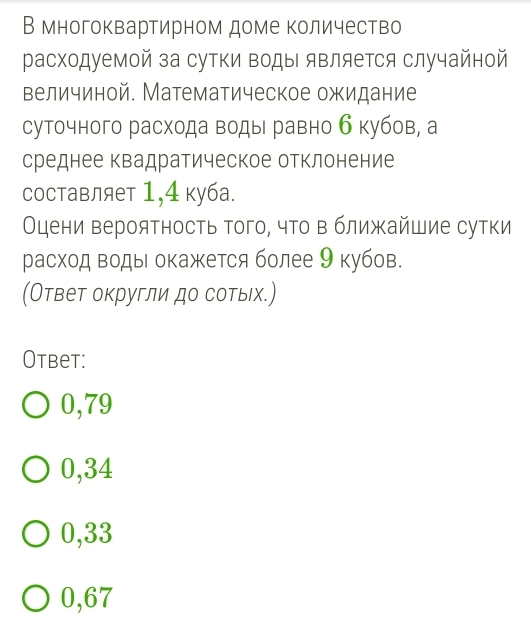 В многоквартирном доме количество
расходуемой за сутки ΒодыΙ яΒляется случайной
величиной. Математическое ожидание
суточного расхода воды равно б кубов, а
среднее квадратическое отклонение
Cоставляет 1,4 куба.
Оцени вероятность того, что в ближайшие сутки
расход ΒодыΙ окажется более 9 кубов.
(Ответ округли до сотых.)
Otbet:
0,79
0,34
0,33
0,67