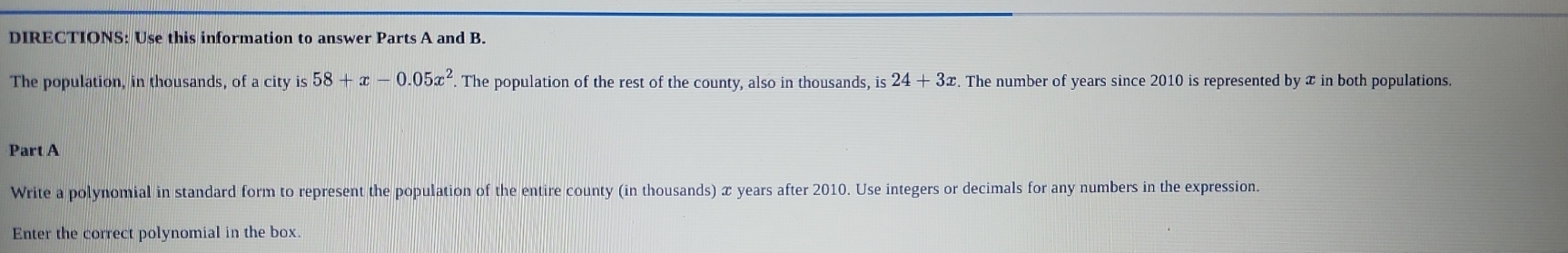 DIRECTIONS: Use this information to answer Parts A and B. 
The population, in thousands, of a city is 58+x-0.05x^2. The population of the rest of the county, also in thousands, is 24+3x. The number of years since 2010 is represented by x in both populations. 
Part A 
Write a polynomial in standard form to represent the population of the entire county (in thousands) x years after 2010. Use integers or decimals for any numbers in the expression. 
Enter the correct polynomial in the box.