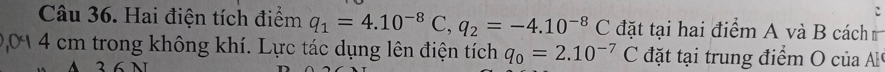 Hai điện tích điểm q_1=4.10^(-8)C, q_2=-4.10^(-8)C đặt tại hai điểm A và B cách
4 cm trong không khí. Lực tác dụng lên điện tích q_0=2.10^(-7) C đặt tại trung điểm O của Al 
2