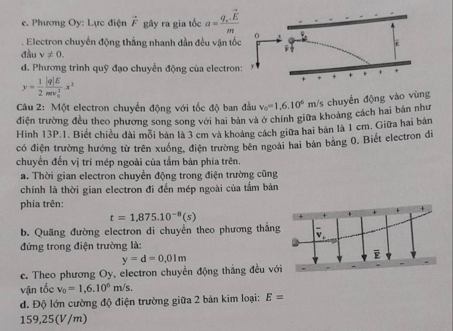 c. Phương Oy: Lực điện vector F gây ra gia tốc a=frac q_e.vector Em . Electron chuyển động thẳng nhanh dần đều vận tố
đầu v!= 0.
d. Phương trình quỹ đạo chuyền động của electron
y= 1/2 frac |q|E(mv_0)^2.x^2
Câu 2: Một electron chuyển động với tốc độ ban đầu v_0=1,6.10^6m/s chuyển động vào vùng
điện trường đều theo phương song song với hai bản và ở chính giữa khoảng cách hai bản như
Hình 13P.1. Biết chiều dài mỗi bản là 3 cm và khoảng cách giữa hai bản là 1 cm. Giữa hai bản
có điện trường hướng từ trên xuống, điện trường bên ngoài hai bản bằng 0. Biết electron di
chuyển đến vị trí mép ngoài của tấm bản phía trên.
a. Thời gian electron chuyển động trong điện trường cũng
chính là thời gian electron đi đến mép ngoài của tấm bản
phía trên:
t=1,875.10^(-8)(s)
b. Quãng đường electron di chuyển theo phương thắng
đứng trong điện trường là:
y=d=0,01m
c. Theo phương Oy, electron chuyền động thắng đều với
vận tốc v_0=1,6.10^6m/s.
d. Độ lớn cường độ điện trường giữa 2 bản kim loại: E=
159,25(V/m)