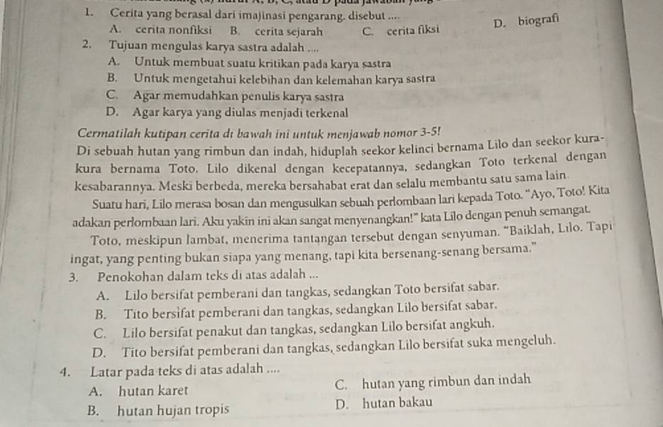 Cerita yang berasal dari imajinasi pengarang. disebut ....
D. biografi
A. cerita nonfiksi B. cerita sejarah C. cerita fiksi
2. Tujuan mengulas karya sastra adalah ....
A. Untuk membuat suatu kritikan pada karya sastra
B. Untuk mengetahui kelebihan dan kelemahan karya sastra
C. Agar memudahkan penulis karya sastra
D. Agar karya yang diulas menjadi terkenal
Cermatilah kutipan cerita dı bawah ini untuk menjawab nomor 3-5!
Di sebuah hutan yang rimbun dan indah, hiduplah seekor kelinci bernama Lilo dan seekor kura-
kura bernama Toto. Lilo dikenal dengan kecepatannya, sedangkan Toto terkenal dengan
kesabarannya. Meski berbeda, mereka bersahabat erat dan selalu membantu satu sama lain
Suatu hari, Lilo merasa bosan dan mengusulkan sebuah perlombaan lari kepada Toto. 'Ayo, Toto! Kita
adakan perlombaan lari. Aku yakin ini akan sangat menyenangkan!” kata Lilo dengan penuh semangat.
Toto, meskipun lambat, menerima tantangan tersebut dengan senyuman. “Baiklah, Lilo. Tapi
ingat, yang penting bukan siapa yang menang, tapi kita bersenang-senang bersama."”
3. Penokohan dalam teks di atas adalah ...
A. Lilo bersifat pemberani dan tangkas, sedangkan Toto bersifat sabar.
B. Tito bersifat pemberani dan tangkas, sedangkan Lilo bersifat sabar.
C. Lilo bersifat penakut dan tangkas, sedangkan Lilo bersifat angkuh.
D. Tito bersifat pemberani dan tangkas, sedangkan Lilo bersifat suka mengeluh.
4. Latar pada teks di atas adalah ....
A. hutan karet C. hutan yang rimbun dan indah
B. hutan hujan tropis D. hutan bakau