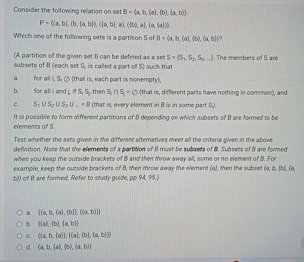 Consider the following relation on set B= a,b, a , b , a,b 
P= (a,b),(b, a,b ),( a,b ,a),( b ,a),(a, a ) .
Which one of the following sets is a partition S of B= a,b, a , b , a,b  ?
(A partition of the given set B can be defined as a set S= S_1,S_2,S_3,.... The members of S are
subsets of B (each set S_i is called a part of S) such that
a. for all i, S¡ Ø (that is, each part is nonempty),
b. for all i and j, if S_iS_j j, then S_i∩ S_j=varnothing (that is, different parts have nothing in common), and
C. S_1∪ S_2∪ S_3∪ ...=B (that is, every element in B is in some part S;).
It is possible to form different partitions of B depending on which subsets of B are formed to be
elements of S.
Test whether the sets given in the different alternatives meet all the criteria given in the above
definition. Note that the elements of a partition of B must be subsets of B. Subsets of B are formed
when you keep the outside brackets of B and then throw away all, some or no element of B. For
example, keep the outside brackets of B, then throw away the element a, , then the subset  a,b, b , a,
b of B are formed. Refer to study guide, pp 94, 95.)
a.   a,b, a , b  ,  a,b  
b.   a , b , a,b 
C.   a,b, a  ,  a , b , a,b  
d.  a,b, a , b , a,b 