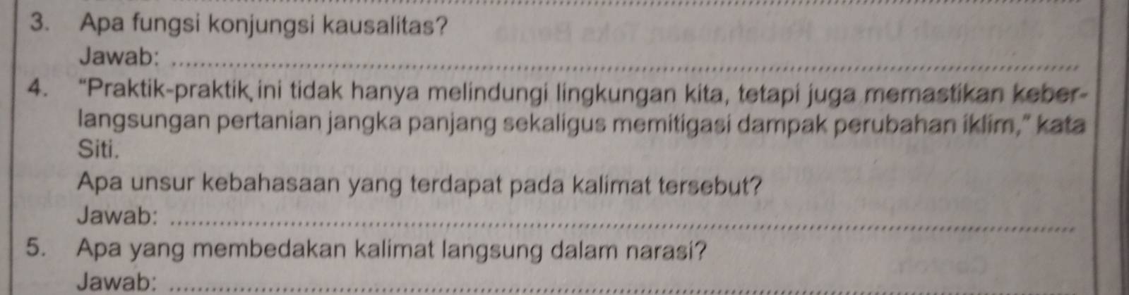 Apa fungsi konjungsi kausalitas? 
Jawab:_ 
4. “Praktik-praktik ini tidak hanya melindungi lingkungan kita, tetapi juga memastikan keber- 
langsungan pertanian jangka panjang sekaligus memitigasi dampak perubahan iklim," kata 
Siti. 
Apa unsur kebahasaan yang terdapat pada kalimat tersebut? 
Jawab:_ 
5. Apa yang membedakan kalimat langsung dalam narasi? 
Jawab:_