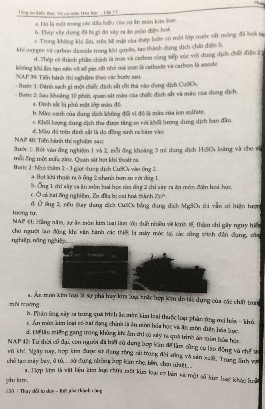 Tổng ôn kiến thức Vô cơ môn Hóa hạc - Lớp 12
a. Đó là một trong các dấu hiệu của sự ăn mòn kim loại.
b. Thép xây dựng đã bị gí do xảy ra ăn mòn điện hoá
c. Trong không khí ẩm, trên bề mặt của thép luôn có một lớp nước rất móng đã hoà ta
khí oxygen và carbon dioxide trong khí quyên, tạo thành dung dịch chất điện li.
d. Thép có thành phần chính là iron và carbon cùng tiếp xúc với dung dịch chất điện lị
không khí ẩm tạo nên vô số pin rất nhỏ mà iron là cathode và carbon là anode
NAP 39: Tiến hành thí nghiệm theo các bước sau:
- Bước 1: Đánh sạch gi một chiếc đinh sắt rồi thả vào dung dịch CuSO+.
- Bước 2: Sau khoảng 10 phút, quan sát màu của chiếc đinh sắt và màu của dung dịch.
a. Đinh sắt bị phủ một lớp màu đỏ.
b. Màu xanh của dung dịch không đổi vì đó là màu của ion sulfate.
c. Khối lượng dung dịch thu được tăng so với khối lượng dung dịch ban đầu.
d. Màu đỏ trên đinh sắt là do đồng sinh ra bám vào.
NAP 40: Tiến hành thí nghiệm sau:
Bước 1: Rót vào ống nghiệm 1 và 2, mỗi ống khoảng 3 ml dung dịch H_2SO_4 loãng và cho và
mỗi ống một mấu zinc. Quan sát bọt khí thoát ra.
Bước 2: Nhỏ thêm 2 - 3 giọt dung dịch CuSO₄ vào ống 2.
a. Bọt khí thoát ra ở ống 2 nhanh hơn so với ống 1.
b. Ống 1 chỉ xảy ra ăn mòn hoá học còn ống 2 chỉ xảy ra ăn mòn điện hoá học.
c. Ở cả hai ống nghiệm, Zn đều bị oxi hoá thành Zn^(2+).
d. Ở ống 2, nếu thay dung dịch CuSO 4 bằng dung dịch MgSO4 thì vẫn có hiện tượn
tương tự.
NAP 41: Hằng năm, sự ăn mòn kim loại làm tổn thất nhiều về kinh tế, thậm chí gây nguy hiểm
cho người lao động khi vận hành các thiết bị máy móc tại các công trình dân dụng, côn
nghiệp, nông nghiệp,...
a. Ăn mòn kim loại là sự phá hủy kim loại hoặc hợp kim do tác dụng của các chất trong
môi trường.
b. Phản ứng xảy ra trong quá trình ăn mòn kim loại thuộc loại phản ứng oxi hóa - khứ.
c. Ăn mòn kim loại có hai dạng chính là ăn mòn hóa học và ăn mòn điện hóa học.
d. Để lâu miếng gang trong không khí ẩm chi có xảy ra quá trình ăn mòn hóa học.
NAP 42: Từ thời cổ đại, con người đã biết sử dụng hợp kim để làm công cụ lao động và chế tạc
vũ khí. Ngày nay, hợp kim được sử dụng rộng rãi trong đời sống và sản xuất. Trong lĩnh vực
chế tạo máy bay, ô tô,... sử dụng những hợp kim nhẹ, bền, chịu nhiệt,...
a. Hợp kim là vật liệu kim loại chứa một kim loại cơ bản và một số kim loại khác hoặc
phi kim.
150 | Thay đổi tư duy - Bứt phá thành công