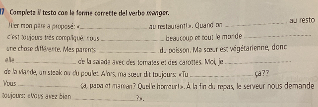 Completa il testo con le forme corrette del verbo manger. 
Hier mon père a proposé: «_ au restaurant!». Quand on _au resto 
c'est toujours très compliqué: nous _beaucoup et tout le monde_ 
une chose différente. Mes parents_ 
du poisson. Ma sœur est végétarienne, donc 
elle_ de la salade avec des tomates et des carottes. Moi, je_ 
de la viande, un steak ou du poulet. Alors, ma sœur dit toujours: «Tu _ça?? 
Vous _ça, papa et maman? Quelle horreur!». À la fin du repas, le serveur nous demande 
toujours: «Vous avez bien _?».