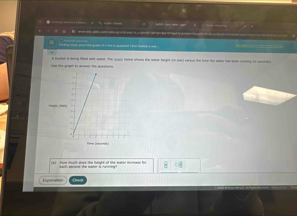 Notonety Definition & Meanin Aspen: Classes ALEKS - Sara Yetter - Learn × Home | Schoology 
a www-awy.aleks.com/alekscgi/x/IsI.exe/1o_u-IgNsIkr7j8P3jH-lBi67RTNjekTyubX8x0-Cfwyy8ZvfKrkbJxmRyaFwYVH4JlKI5y5Nl7RVjAYTcx166(9hIENgTGbQ8R☆ 
O Functions and Lines 
Finding slope given the graph of a line in quadrant 1 that models a real-... i " 
A bucket is being filled with water. The graph below shows the water height (in mm) versus the time the water has been running (in seconds). 
Use the graph to answer the questions. 
Height (mm
Time (seconds) 
(a) How much does the height of the water increase for  □ /□   □  □ /□  
each second the water is running? 
Explanation Check 
© 2024 McG