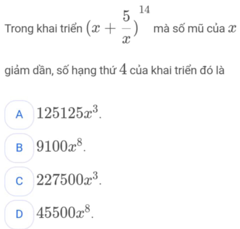 Trong khai triển (x+ 5/x )^14 mà số mũ của x
giảm dần, số hạng thứ 4 của khai triển đó là
A 125125x^3.
B 9100x^8.
C 227500x^3.
D 45500x^8.