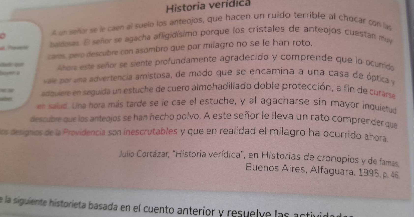 Historia verídica 
A un señor se le caen al suelo los anteojos, que hacen un ruido terrible al chocar con las 
at. Prosme baldosas. El señor se agacha afligidísimo porque los cristales de anteojos cuestan muy 
caros, pero descubre con asombro que por milagro no se le han roto. 
dado que Ahora este señor se siente profundamente agradecido y comprende que lo ocurrido 
boyen a 
vale par una advertencia amistosa, de modo que se encamina a una casa de óptica y 

adquiere en seguida un estuche de cuero almohadillado doble protección, a fin de curarse 
aber 
en salud. Una hora más tarde se le cae el estuche, y al agacharse sin mayor inquietud 
descubre que los anteojos se han hecho polvo. A este señor le Ileva un rato comprender que 
os designios de la Providencia son inescrutables y que en realidad el milagro ha ocurrido ahora. 
Julio Cortázar, “Historia verídica”, en Historias de cronopios y de famas 
Buenos Aires, Alfaguara, 1995, p. 46. 
e la siguiente historieta basada en el cuento anterior y resuelve las astivió