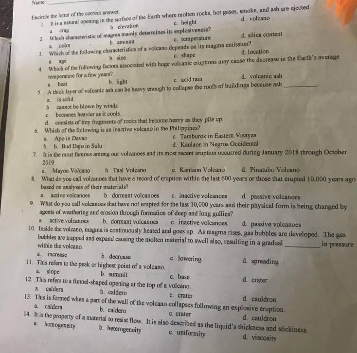 Name_
Encircle the letter of the correct answer
! It is a natural opening in the surface of the Earth where molten rocks, hot gases, smoke, and ash are ejected.
a crag b. elevation c. height d. volcano
2 Which characteristic of magma mainly determines its explosiveness?
a color b. amount c. temperature d. silica content
3. Which of the following characteristics of a volcano depends on its magma emission?
a. age b size c. shape d. location
4. Which of the following factors associated with huge volcanic eruptions may cause the decrease in the Earth’s average
temperature for a few years?
a. heat b. light c. acid rain d. volcanic ash
5 A thick layer of volcanic ash can be heavy enough to collapse the roofs of buildings because ash_ . .
a. is solid.
b cannot be blown by winds.
c. becomes heavier as it cools.
d. consists of tiny fragments of rocks that become heavy as they pile up.
6. Which of the following is an inactive volcano in the Philippines?
a. Apo in Davao c. Tamburok in Eastern Visayas
b. b. Bud Dajo in Sulu d. Kanlaon in Negros Occidental
7. It is the most famous among our volcanoes and its most recent eruption occurred during January 2018 through October
2019.
a. Mayon Volcano b. Taal Volcano c. Kanlaon Volcano d. Pinatubo Volcano
8. What do you call volcanoes that have a record of eruption within the last 600 years or those that erupted 10,000 years ago
based on analyses of their materials?
a. active volcanoes b. dormant volcanoes c. inactive volcanoes d. passive volcanoes
9. What do you call volcanoes that have not erupted for the last 10,000 years and their physical form is being changed by
agents of weathering and erosion through formation of deep and long gullies?
a active volcanoes b. dormant volcanoes c. inactive volcanoes d. passive volcanoes
10. Inside the volcano, magma is continuously heated and goes up. As magma rises, gas bubbles are developed. The gas
bubbles are trapped and expand causing the molten material to swell also, resulting in a gradual
within the volcano _in pressure
a increase b. decrease c. lowering d. spreading
11. This refers to the peak or highest point of a volcano.
a slope b. summit c. base d. crater
12. _This refers to a funnel-shaped opening at the top of a volcano.
a. caldera b. caldero c. crater d. cauldron
13. This is formed when a part of the wall of the volcano collapses following an explosive eruption.
a. caldera b. caldero c. crater d. cauldron
14. It is the property of a material to resist flow. It is also described as the liquid’s thickness and stickiness
a. homogeneity b. heterogeneity c. uniformity d. viscosity