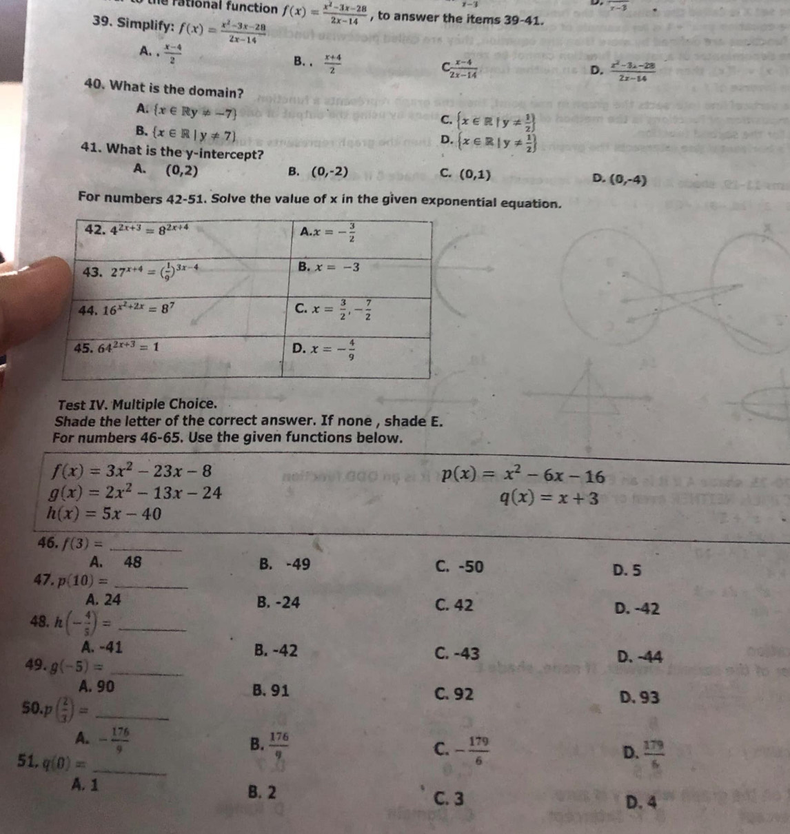 x-3 overline r-3
he rational function f(x)= (x^2-3x-28)/2x-14  , to answer the items 39-41.
39. Simplify: f(x)= (x^2-3x-28)/2x-14 
A. .  (x-4)/2  B. .  (x+4)/2 
 (x-4)/2x-14 
D.  (x^2-3x-28)/2x-14 
40. What is the domain?
A.  x∈ Ry!= -7
C.  x∈ R|y!=  1/2 
B.  x∈ R|y!= 7
D.  x∈ R|y!=  1/2 
41. What is the y-intercept?
A. (0,2) B. (0,-2) C. (0,1)
D. (0,-4)
For numbers 42-51. Solve the value of x in the given exponential equation.
Test IV. Multiple Choice.
Shade the letter of the correct answer. If none , shade E.
For numbers 46-65. Use the given functions below.
f(x)=3x^2-23x-8
p(x)=x^2-6x-16
g(x)=2x^2-13x-24
q(x)=x+3
h(x)=5x-40
46. f(3)= _
A. 48 B. -49 C. -50
D. 5
47. p(10)= _
A. 24 B. -24 C. 42 D. -42
48. h(- 4/5 )= _
A. -41 B. -42 C. -43 D. -44
49. g(-5)= _
A. 90 B. 91 C. 92
50. p( 2/3 )= _
D. 93
A. - 176/9 
B.  176/9  - 179/6 
C.
51. q(0)= _
D.  179/6 
A. 1
B. 2
C. 3 D. 4