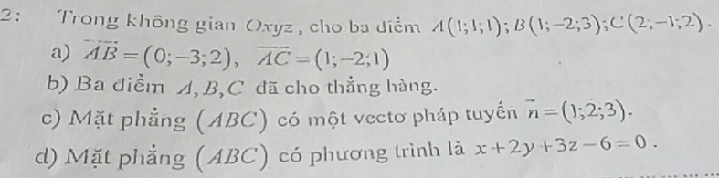 2: Trong không gian Oxyz , cho ba điểm A(1;1;1); B(1;-2;3); C(2;-1;2).
a) vector AB=(0;-3;2), vector AC=(1;-2;1)
b) Ba diểm A, B, C đã cho thẳng hàng.
c) Mặt phẳng (ABC) có một vectơ pháp tuyến vector n=(1;2;3).
d) Mặt phẳng (ABC) có phương trình là x+2y+3z-6=0.