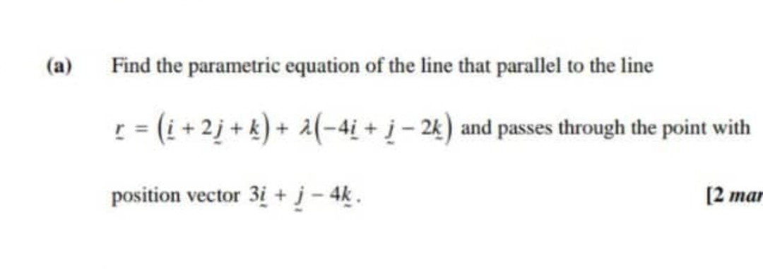 Find the parametric equation of the line that parallel to the line
_ r=(_ i+2_ j+_ k)+lambda (-4_ i+_ j-2_ k) and passes through the point with 
position vector 3_ i+_ j-4_ k. [2 mar