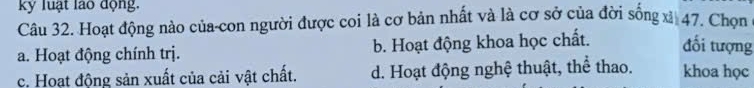 kỷ luạt lao động.
Câu 32. Hoạt động nào của-con người được coi là cơ bản nhất và là cơ sở của đời sống xà 47, Chọn
a. Hoạt động chính trị. b. Hoạt động khoa học chất. đổi tượng
c. Hoạt động sản xuất của cải vật chất. d. Hoạt động nghệ thuật, thể thao. khoa học