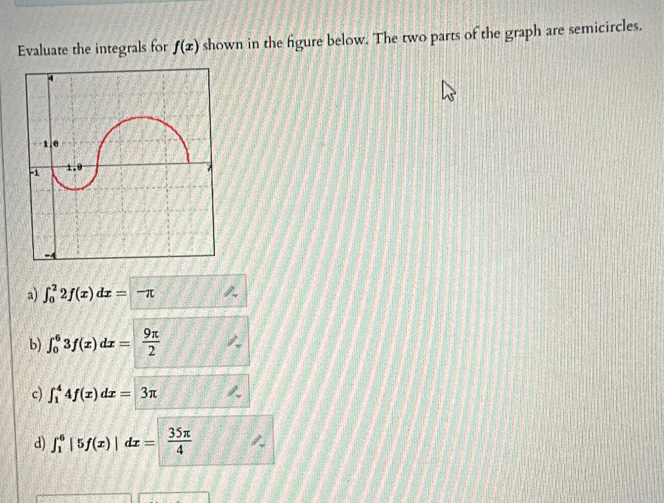 Evaluate the integrals for f(x) shown in the figure below. The two parts of the graph are semicircles.
a) ∈t _0^(22f(x)dx=-π
b) ∈t _0^63f(x)dx=frac 9π)2
c) ∈t _1^(44f(x)dx=3π
d) ∈t _1^6|5f(x)|dx=frac 35π)4