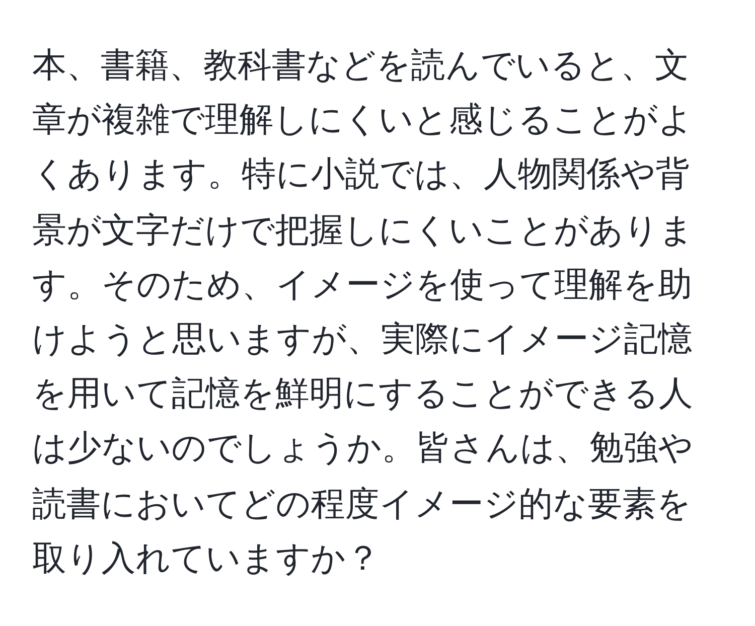 本、書籍、教科書などを読んでいると、文章が複雑で理解しにくいと感じることがよくあります。特に小説では、人物関係や背景が文字だけで把握しにくいことがあります。そのため、イメージを使って理解を助けようと思いますが、実際にイメージ記憶を用いて記憶を鮮明にすることができる人は少ないのでしょうか。皆さんは、勉強や読書においてどの程度イメージ的な要素を取り入れていますか？