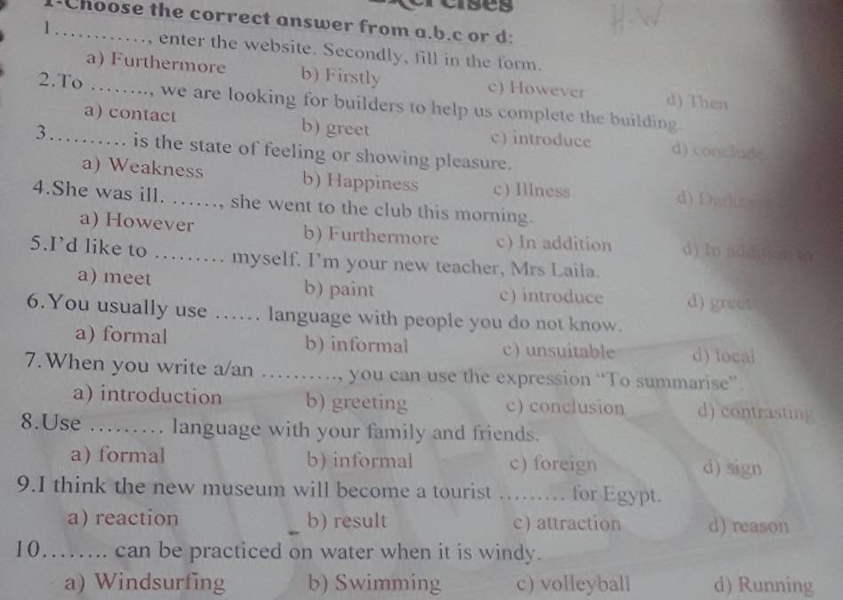 crses
1-Choose the correct answer from a.b.c or d:
l ……, enter the website. Secondly, fill in the form.
a) Furthermore b) Firstly c) However d) Then
2.To ……..., we are looking for builders to help us complete the building.
a) contact b) greet c) introduce d) conclude
3……. is the state of feeling or showing pleasure.
a) Weakness b) Happiness c) Illness d) Durkm
4.She was ill. …, she went to the club this morning.
a) However b) Furthermore c) In addition d) In addition to
5.I’d like to …… myself. I'm your new teacher, Mrs Laila.
a) meet b) paint
c) introduce d) greet
6.You usually use …… language with people you do not know.
a) formal b) informal c) unsuitable d) local
7.When you write a/an ……, you can use the expression “To summarise”.
a) introduction b) greeting c) conclusion d) contrasting
8.Use ......... language with your family and friends.
a) formal b) informal c) foreign d) sign
9.I think the new museum will become a tourist …… for Egypt.
a) reaction b) result c attraction d) reason
10…….. can be practiced on water when it is windy.
a) Windsurfing b) Swimming c) volleyball d) Running