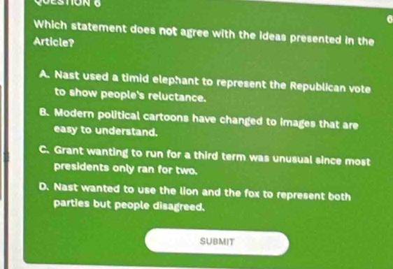 Which statement does not agree with the ideas presented in the
Article?
A. Nast used a timid elephant to represent the Republican vote
to show people's reluctance.
B. Modern political cartoons have changed to images that are
easy to understand.
C. Grant wanting to run for a third term was unusual since most
presidents only ran for two.
D. Nast wanted to use the lion and the fox to represent both
parties but people disagreed.
SUBMIT