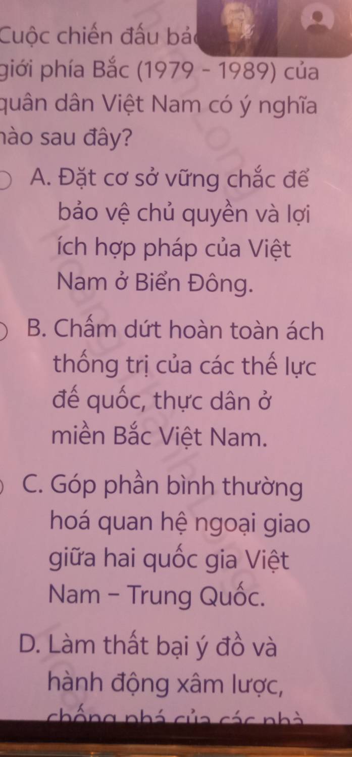 Cuộc chiến đấu bả a
piới phía Bắc (1979 - 1989) của
quân dân Việt Nam có ý nghĩa
nào sau đây?
A. Đặt cơ sở vững chắc để
bảo vệ chủ quyền và lợi
ích hợp pháp của Việt
Nam ở Biển Đông.
B. Chấm dứt hoàn toàn ách
thống trị của các thế lực
đế quốc, thực dân ở
miền Bắc Việt Nam.
C. Góp phần bình thường
hoá quan hệ ngoại giao
giữa hai quốc gia Việt
Nam - Trung Quốc.
D. Làm thất bại ý đồ và
hành động xâm lược,
chống nhá của các nhà