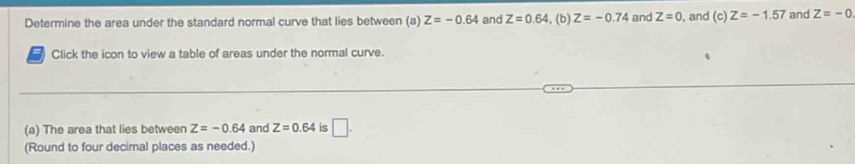 Determine the area under the standard normal curve that lies between (a) Z=-0.64 and Z=0.64 , (b) Z=-0.74 and Z=0 , and (c) Z=-1.57 and Z=-0
Click the icon to view a table of areas under the normal curve. 
(a) The area that lies between Z=-0.64 and Z=0.64 is □ . 
(Round to four decimal places as needed.)