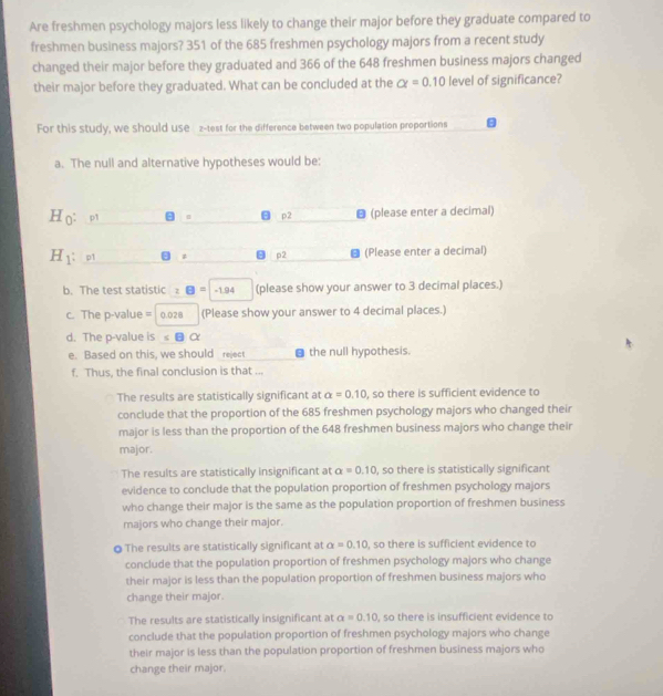Are freshmen psychology majors less likely to change their major before they graduate compared to
freshmen business majors? 351 of the 685 freshmen psychology majors from a recent study
changed their major before they graduated and 366 of the 648 freshmen business majors changed
their major before they graduated. What can be concluded at the alpha =0.10 level of significance?
For this study, we should use z -test for the difference between two population proportions
a. The null and alternative hypotheses would be:
H_0 p1 p2 ● (please enter a decimal)
H_1 : p1 # p2 (Please enter a decimal)
b. The test statistic z□ =-1.94 (please show your answer to 3 decimal places.)
c. The p-value = 0.028 (Please show your answer to 4 decimal places.)
d. The p -value is ∠ Balpha
e. Based on this, we should reject a the null hypothesis.
f. Thus, the final conclusion is that ...
The results are statistically significant at alpha =0.10 , so there is sufficient evidence to
conclude that the proportion of the 685 freshmen psychology majors who changed their
major is less than the proportion of the 648 freshmen business majors who change their
major.
The results are statistically insignificant at alpha =0.10 , so there is statistically significant
evidence to conclude that the population proportion of freshmen psychology majors
who change their major is the same as the population proportion of freshmen business
majors who change their major.
◎ The results are statistically significant at alpha =0.10 , so there is sufficient evidence to
conclude that the population proportion of freshmen psychology majors who change
their major is less than the population proportion of freshmen business majors who
change their major.
The results are statistically insignificant at alpha =0.10 , so there is insufficient evidence to
conclude that the population proportion of freshmen psychology majors who change
their major is less than the population proportion of freshmen business majors who
change their major.