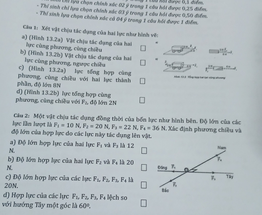 ỹ 1 cứu hội được 6,1 điểm.
h Chỉ lựa chọn chính xác 02 ý trong 1 câu hỏi được 0,25 điểm.
- Thí sinh chỉ lựa chọn chính xác 03 ý trong 1 câu hỏi được 0,50 điểm.
- Thí sinh lựa chọn chính xác cả 04 ý trong 1 câu hỏi được 1 điểm.
Câu 1: Xét vật chịu tác dụng của hai lực như hình vẽ:
a) (Hình 13.2a) Vật chịu tác dụng của hai frac (3π ∈tlimits _i=1)^86omega =F_· 
lực cùng phương, cùng chiều
b) (Hình 13.2b) Vật chịu tác dụng của hai
lực cùng phương, ngược chiều
sg^-F,
c) (Hình 13.2a) lực tổng hợp cùng
2
phương, cùng chiều với hai lực thành Hình 19.2: Tổng hợp hai lực công phương
phần, độ lớn 8N
d) (Hình 13.2b) lực tổng hợp cùng
phương, cùng chiều với F_2 , độ lớn 2N
Câu 2: Một vật chịu tác dụng đồng thời của bốn lực như hình bên. Độ lớn của các
lực lần lượt là F_1=10N,F_2=20N,F_3=22N,F_4=36N. Xác định phương chiều và
độ lớn của hợp lực do các lực này tác dụng lên vật.
a) Độ lớn hợp lực của hai lực F_1 và F_3 là 12
N.
b) Độ lớn hợp lực của hai lực F_2 và F_4 là 20
N. 
c) Độ lớn hợp lực của các lực F_1,F_2,F_3,F_4 là
20N. 
d) Hợp lực của các lực F_1,F_2,F_3,F_4 lệch so
với hướng Tây một góc là 60°.