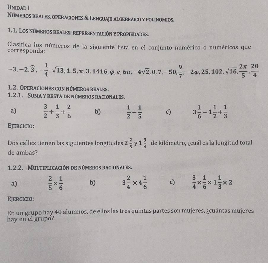 Unidad I 
Números reales, operaciones & Lenguaje algebraico y polinomios. 
1.1. Los números reales: representación y propiedades. 
Clasifica los números de la siguiente lista en el conjunto numérico o numéricos que 
corresponda:
-3, -2. widehat 3, - 1/4 , sqrt(13), 1.5, π , 3.1416, varphi , e, 6π , -4sqrt(2), 0, 7, -50,  9/7 , -2varphi , 25, 102, sqrt(16),  2π /5 ,  20/4 
1.2. Operaciones con números reales. 
1.2.1. Suma y resta de números racionales. 
a)  3/2 + 1/3 + 2/6  b)  1/2 - 1/5  c) 3 1/6 -1 1/2 + 1/3 
Ejercicio: 
Dos calles tienen las siguientes longitudes 2 2/5  y 1 3/4  de kilómetro, ¿cuál es la longitud total 
de ambas? 
1.2.2. Multiplicación de números racionales. 
a)  2/5 *  1/6  b) 3 2/4 * 4 1/6  c)  3/4 *  1/6 * 1 1/3 * 2
Ejercicio: 
En un grupo hay 40 alumnos, de ellos las tres quintas partes son mujeres, ¿cuántas mujeres 
hay en el grupo?