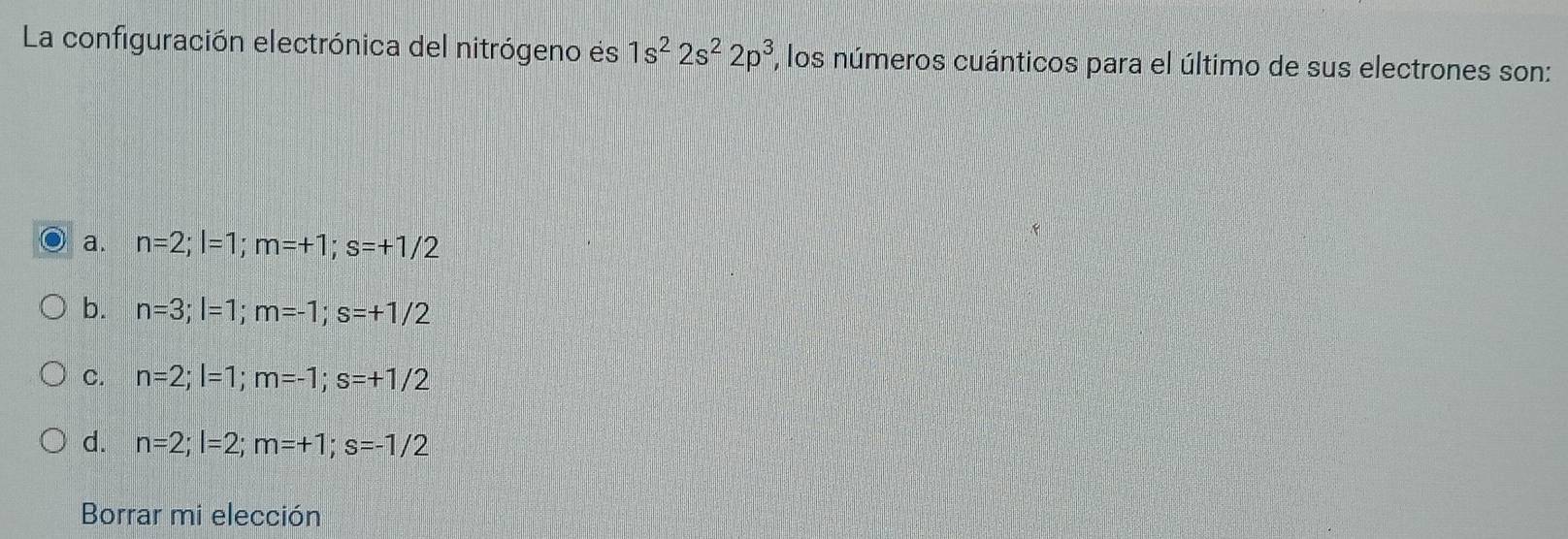 La configuración electrónica del nitrógeno es 1s^22s^22p^3 , los números cuánticos para el último de sus electrones son:
a. n=2; l=1; m=+1; s=+1/2
b. n=3; l=1; m=-1; s=+1/2
C. n=2; l=1; m=-1; s=+1/2
d. n=2; l=2; m=+1; s=-1/2
Borrar mi elección