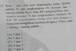 Rata - rata nilai kuis Matematika kelas QONS
adalah 35 dan jangkauannya 20. Karena rata -
ratanya terlalu kecil, Kak AR menginginkan rata -
ratanya menjadi 76 dan jangkauannya menjadi 40.
Kak AR menambahkan setiap nilai data dengan x,
kemudian mengalikan hasilnya dengan y. Nilai x dan
y masing - masing adalah ...
(A) 3 dan 2
(B) 2 dan 3
(C) 3 dan 1
(D) 4 dan 2
(E) 2 dan 4